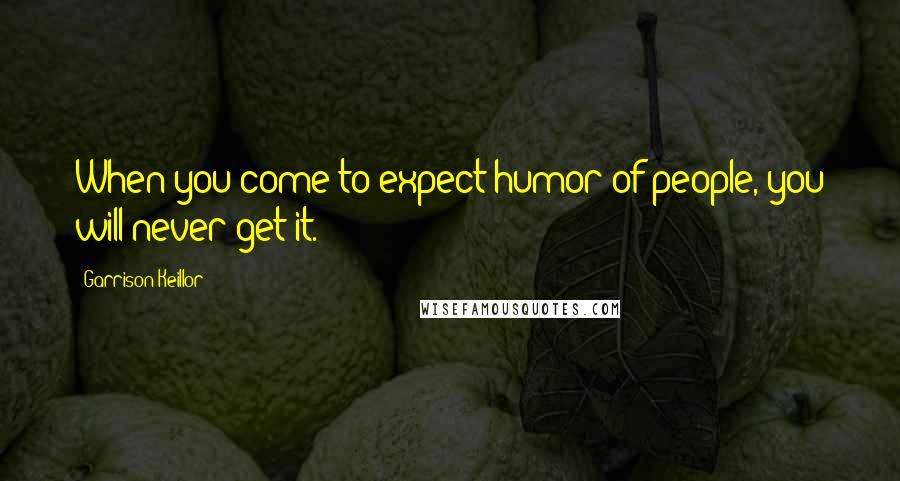 Garrison Keillor Quotes: When you come to expect humor of people, you will never get it.