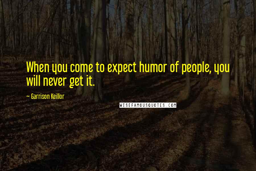 Garrison Keillor Quotes: When you come to expect humor of people, you will never get it.