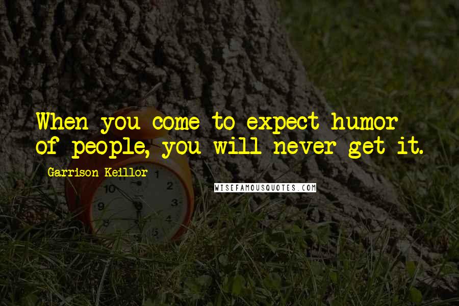 Garrison Keillor Quotes: When you come to expect humor of people, you will never get it.