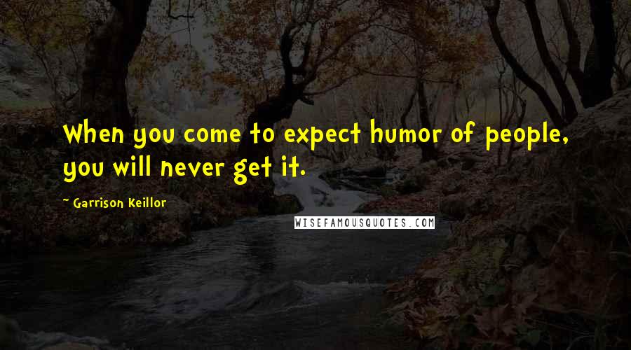 Garrison Keillor Quotes: When you come to expect humor of people, you will never get it.