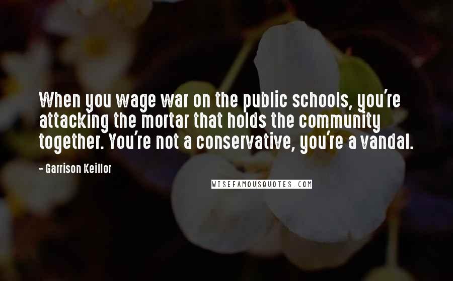 Garrison Keillor Quotes: When you wage war on the public schools, you're attacking the mortar that holds the community together. You're not a conservative, you're a vandal.