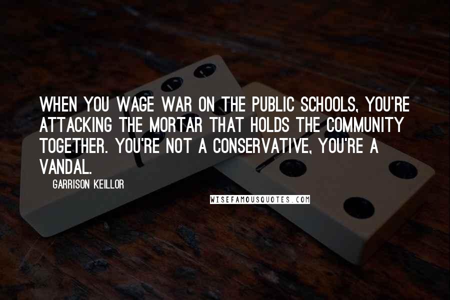 Garrison Keillor Quotes: When you wage war on the public schools, you're attacking the mortar that holds the community together. You're not a conservative, you're a vandal.