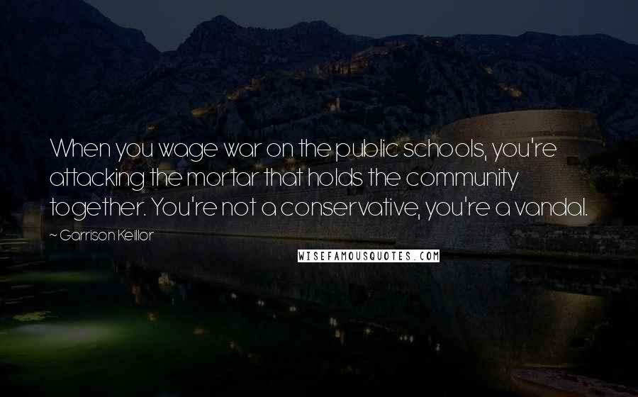 Garrison Keillor Quotes: When you wage war on the public schools, you're attacking the mortar that holds the community together. You're not a conservative, you're a vandal.