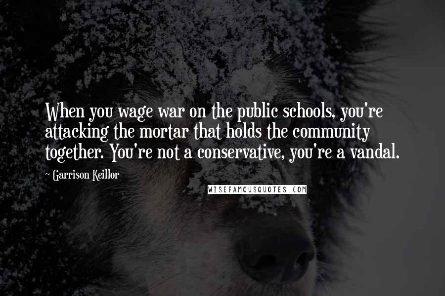 Garrison Keillor Quotes: When you wage war on the public schools, you're attacking the mortar that holds the community together. You're not a conservative, you're a vandal.