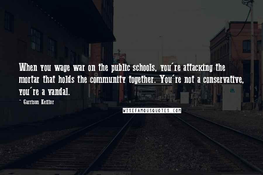 Garrison Keillor Quotes: When you wage war on the public schools, you're attacking the mortar that holds the community together. You're not a conservative, you're a vandal.