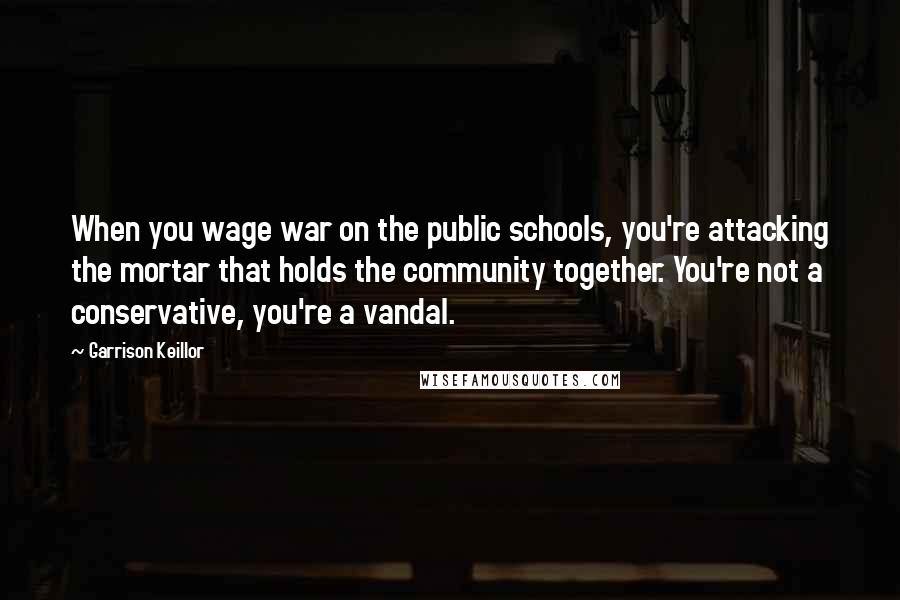 Garrison Keillor Quotes: When you wage war on the public schools, you're attacking the mortar that holds the community together. You're not a conservative, you're a vandal.