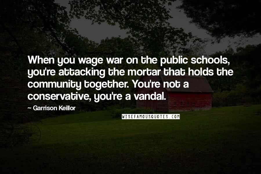 Garrison Keillor Quotes: When you wage war on the public schools, you're attacking the mortar that holds the community together. You're not a conservative, you're a vandal.