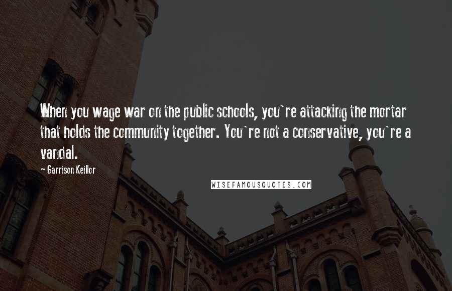 Garrison Keillor Quotes: When you wage war on the public schools, you're attacking the mortar that holds the community together. You're not a conservative, you're a vandal.