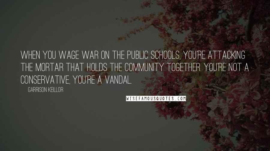 Garrison Keillor Quotes: When you wage war on the public schools, you're attacking the mortar that holds the community together. You're not a conservative, you're a vandal.