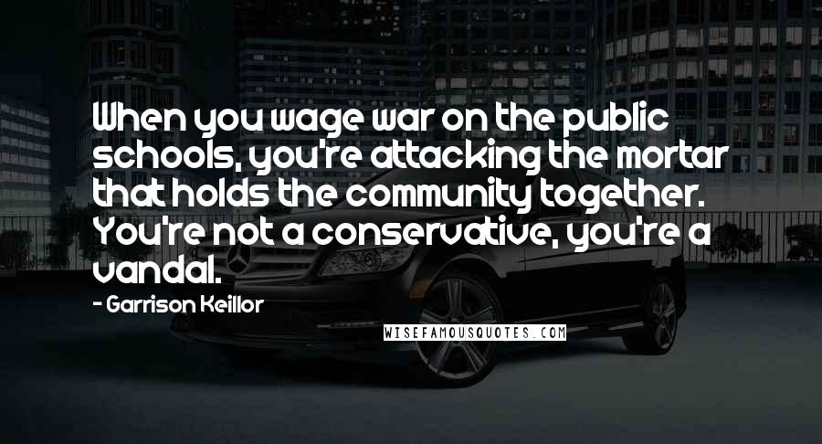 Garrison Keillor Quotes: When you wage war on the public schools, you're attacking the mortar that holds the community together. You're not a conservative, you're a vandal.