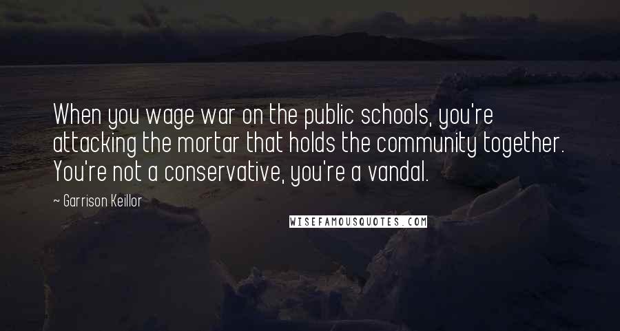 Garrison Keillor Quotes: When you wage war on the public schools, you're attacking the mortar that holds the community together. You're not a conservative, you're a vandal.