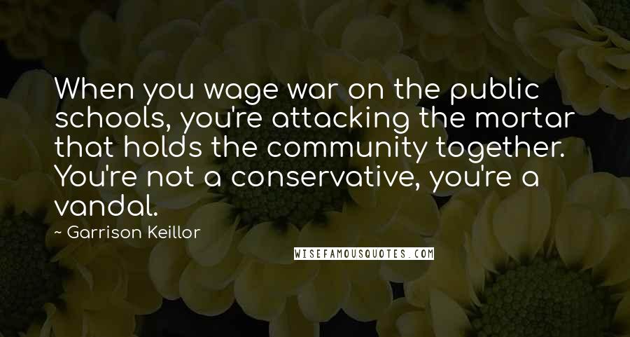 Garrison Keillor Quotes: When you wage war on the public schools, you're attacking the mortar that holds the community together. You're not a conservative, you're a vandal.