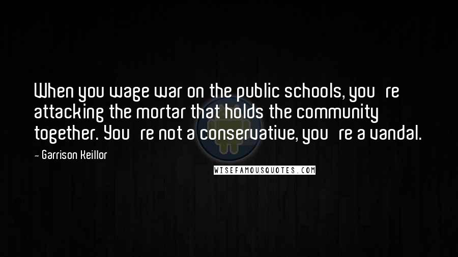 Garrison Keillor Quotes: When you wage war on the public schools, you're attacking the mortar that holds the community together. You're not a conservative, you're a vandal.