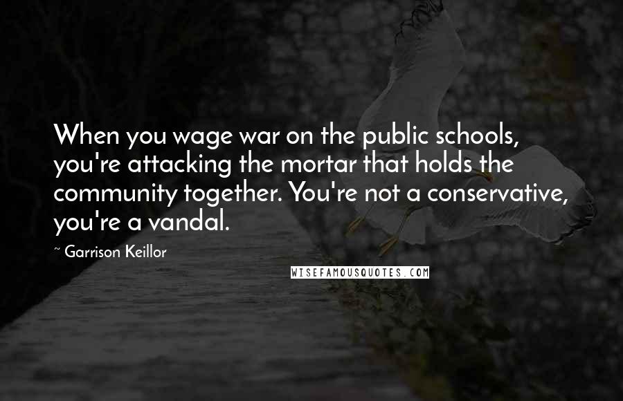 Garrison Keillor Quotes: When you wage war on the public schools, you're attacking the mortar that holds the community together. You're not a conservative, you're a vandal.