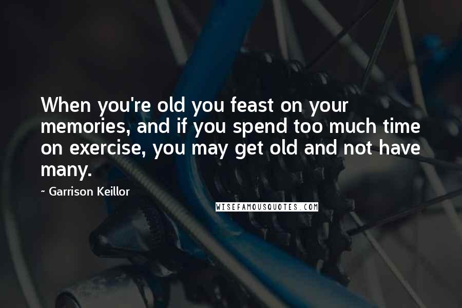 Garrison Keillor Quotes: When you're old you feast on your memories, and if you spend too much time on exercise, you may get old and not have many.