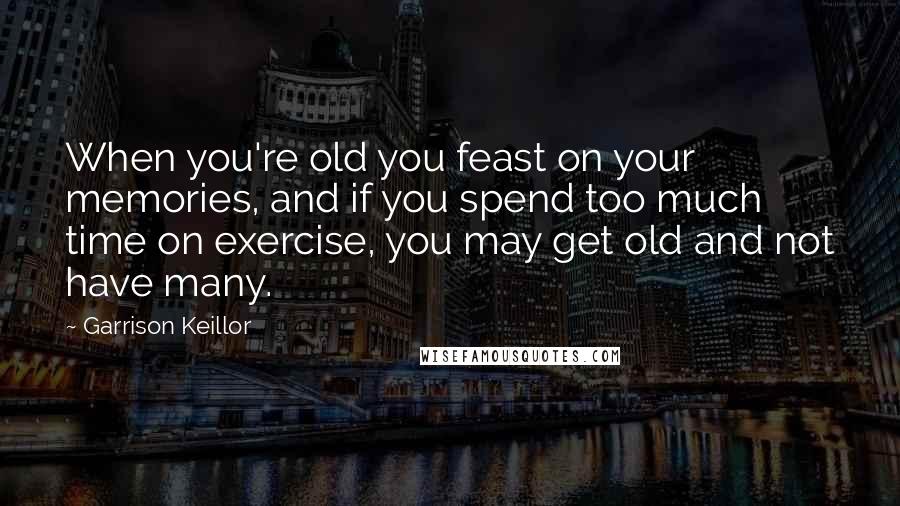 Garrison Keillor Quotes: When you're old you feast on your memories, and if you spend too much time on exercise, you may get old and not have many.