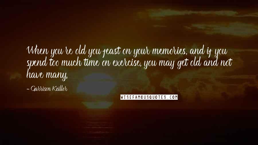 Garrison Keillor Quotes: When you're old you feast on your memories, and if you spend too much time on exercise, you may get old and not have many.