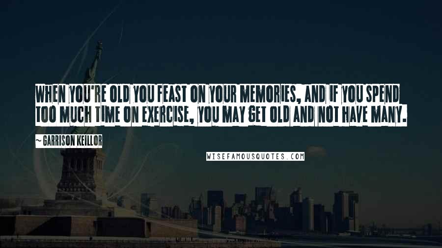 Garrison Keillor Quotes: When you're old you feast on your memories, and if you spend too much time on exercise, you may get old and not have many.