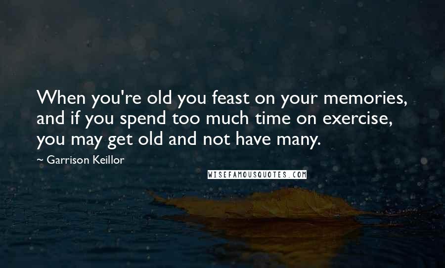 Garrison Keillor Quotes: When you're old you feast on your memories, and if you spend too much time on exercise, you may get old and not have many.