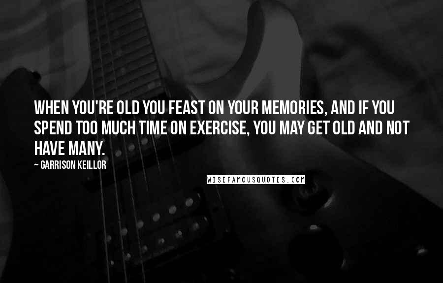 Garrison Keillor Quotes: When you're old you feast on your memories, and if you spend too much time on exercise, you may get old and not have many.