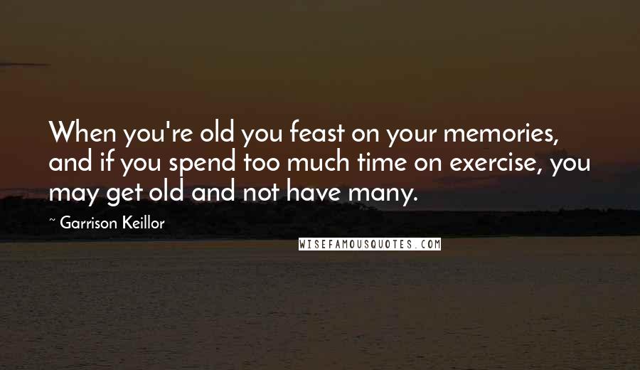 Garrison Keillor Quotes: When you're old you feast on your memories, and if you spend too much time on exercise, you may get old and not have many.