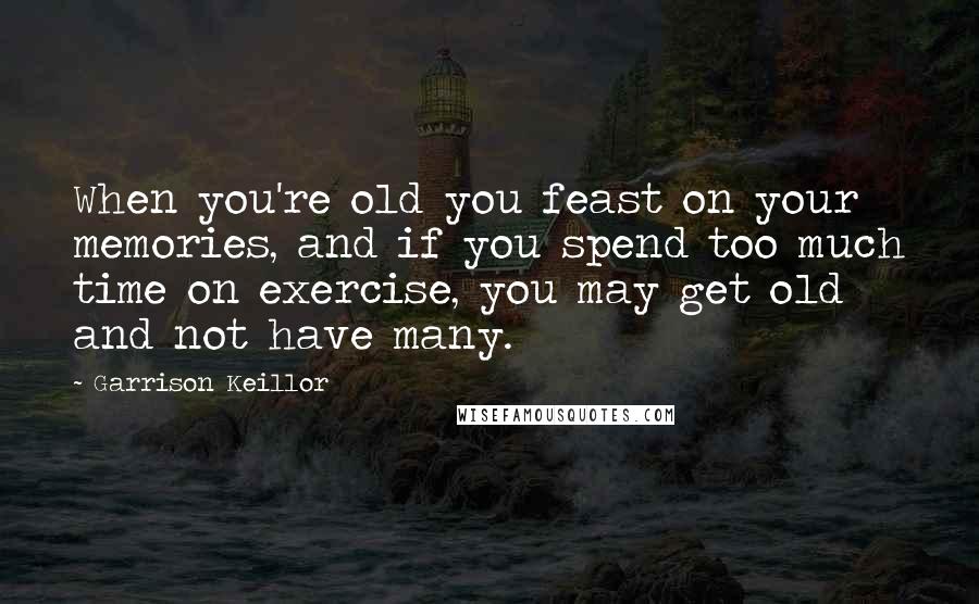 Garrison Keillor Quotes: When you're old you feast on your memories, and if you spend too much time on exercise, you may get old and not have many.