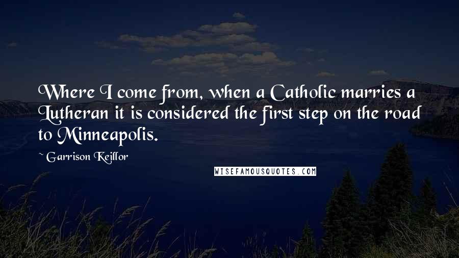 Garrison Keillor Quotes: Where I come from, when a Catholic marries a Lutheran it is considered the first step on the road to Minneapolis.