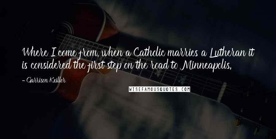 Garrison Keillor Quotes: Where I come from, when a Catholic marries a Lutheran it is considered the first step on the road to Minneapolis.
