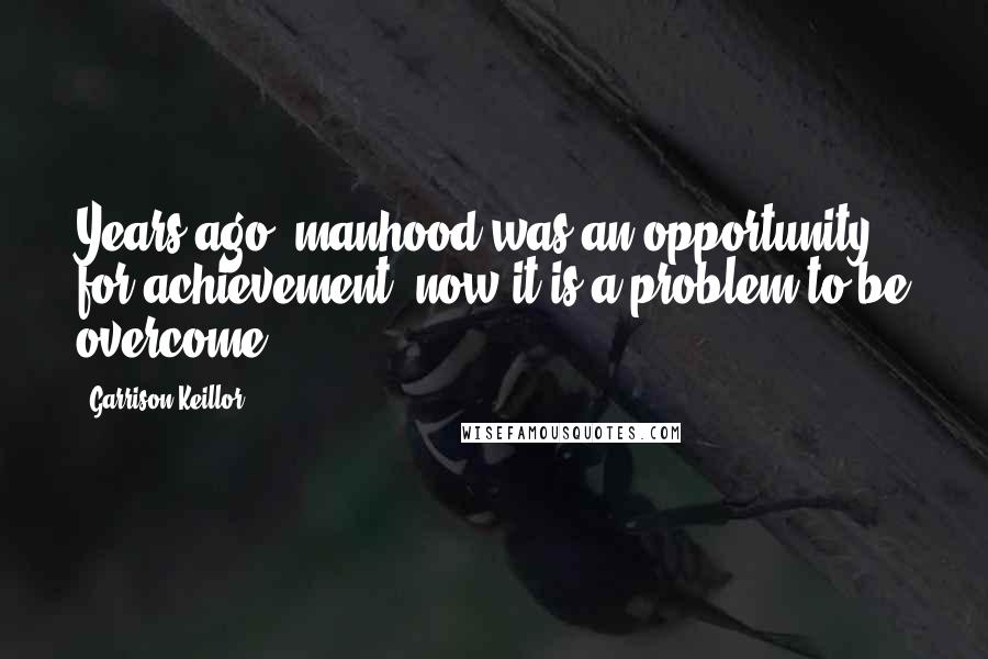 Garrison Keillor Quotes: Years ago, manhood was an opportunity for achievement, now it is a problem to be overcome.