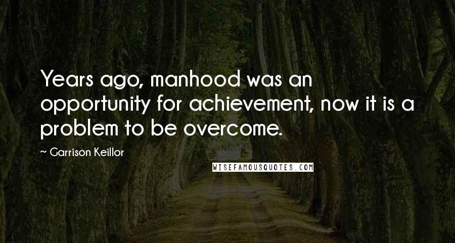 Garrison Keillor Quotes: Years ago, manhood was an opportunity for achievement, now it is a problem to be overcome.