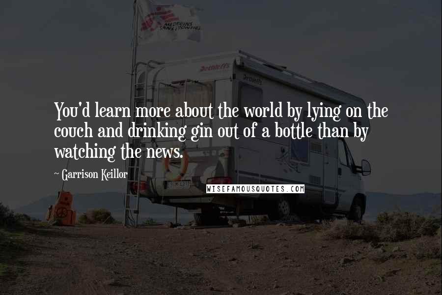 Garrison Keillor Quotes: You'd learn more about the world by lying on the couch and drinking gin out of a bottle than by watching the news.