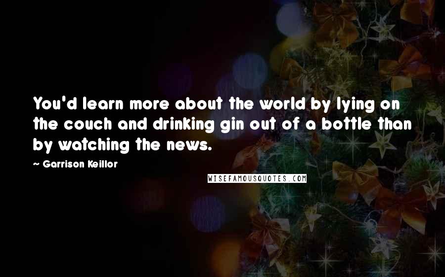 Garrison Keillor Quotes: You'd learn more about the world by lying on the couch and drinking gin out of a bottle than by watching the news.