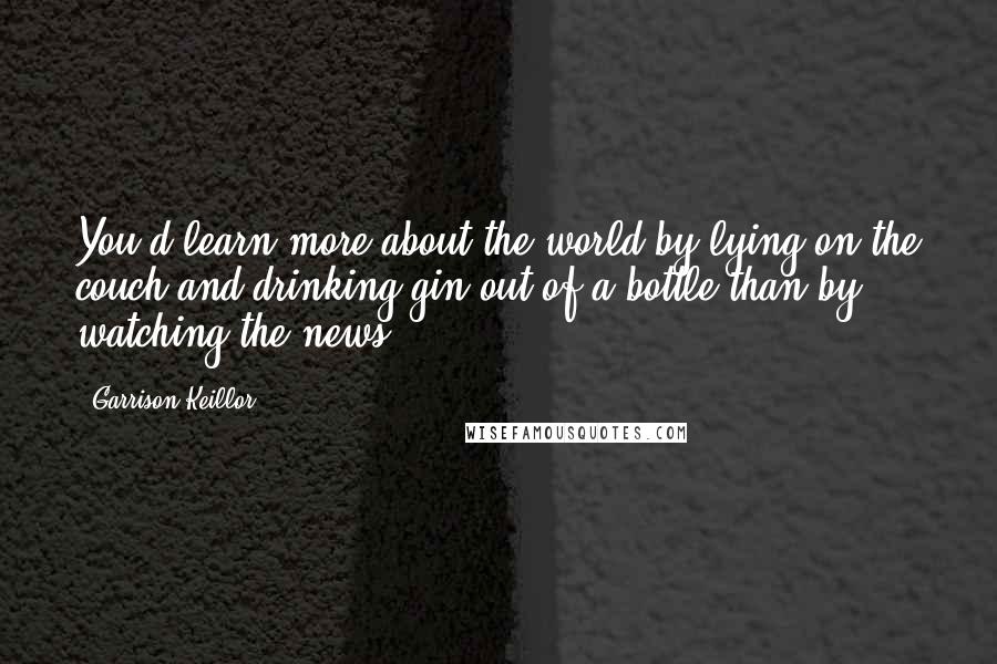 Garrison Keillor Quotes: You'd learn more about the world by lying on the couch and drinking gin out of a bottle than by watching the news.