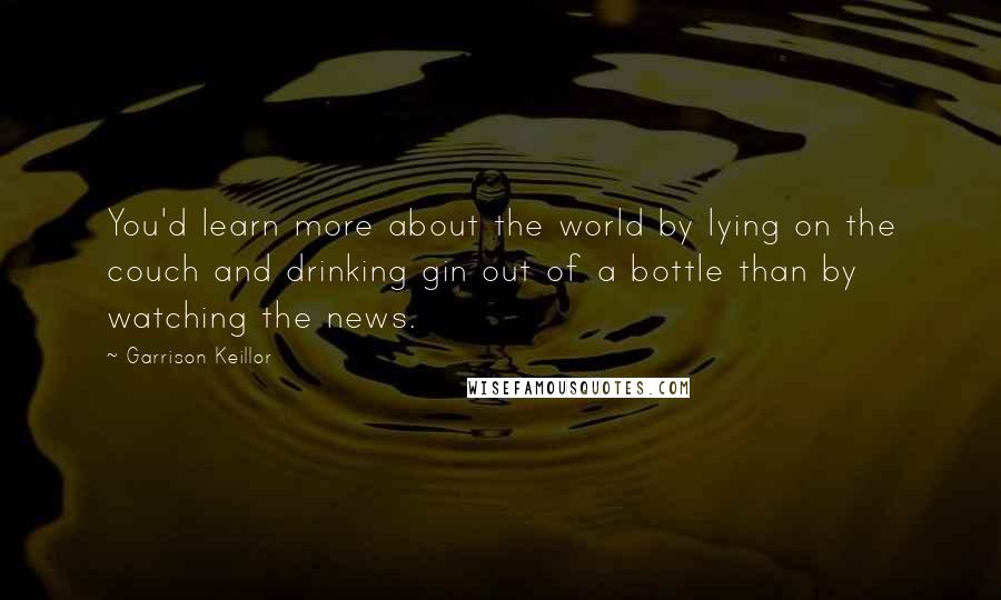Garrison Keillor Quotes: You'd learn more about the world by lying on the couch and drinking gin out of a bottle than by watching the news.