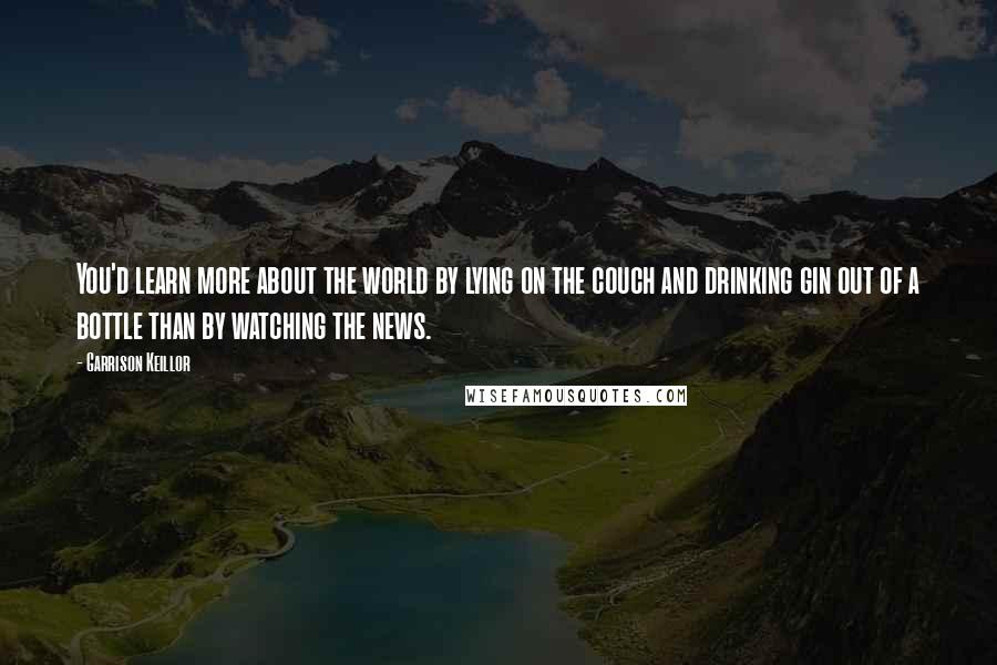 Garrison Keillor Quotes: You'd learn more about the world by lying on the couch and drinking gin out of a bottle than by watching the news.