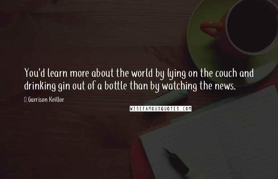 Garrison Keillor Quotes: You'd learn more about the world by lying on the couch and drinking gin out of a bottle than by watching the news.
