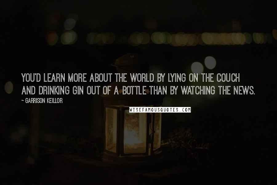 Garrison Keillor Quotes: You'd learn more about the world by lying on the couch and drinking gin out of a bottle than by watching the news.