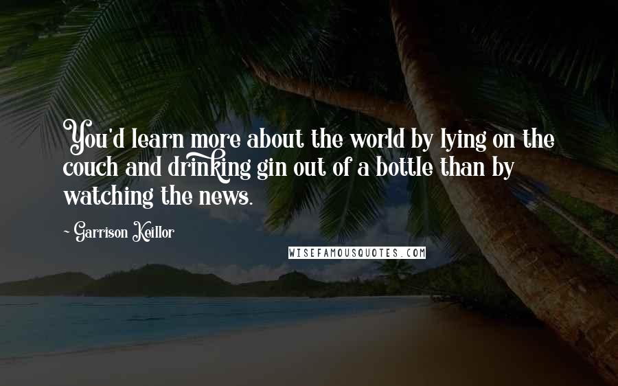 Garrison Keillor Quotes: You'd learn more about the world by lying on the couch and drinking gin out of a bottle than by watching the news.