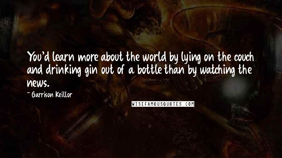 Garrison Keillor Quotes: You'd learn more about the world by lying on the couch and drinking gin out of a bottle than by watching the news.