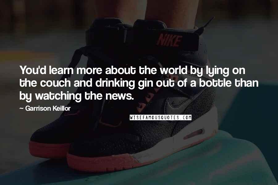 Garrison Keillor Quotes: You'd learn more about the world by lying on the couch and drinking gin out of a bottle than by watching the news.