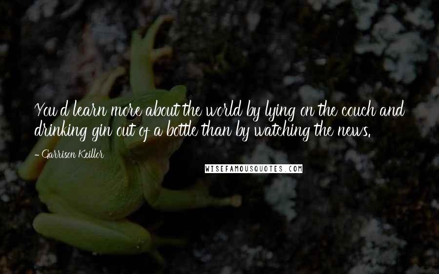 Garrison Keillor Quotes: You'd learn more about the world by lying on the couch and drinking gin out of a bottle than by watching the news.