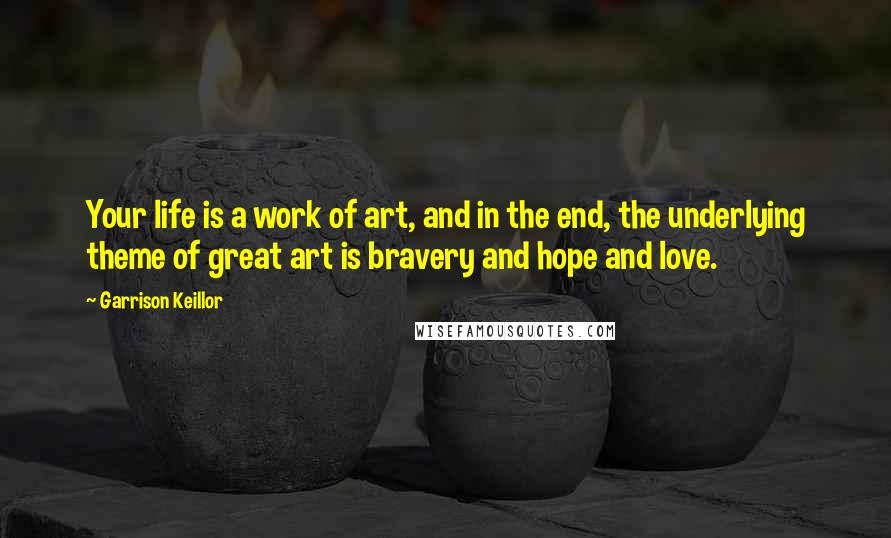 Garrison Keillor Quotes: Your life is a work of art, and in the end, the underlying theme of great art is bravery and hope and love.