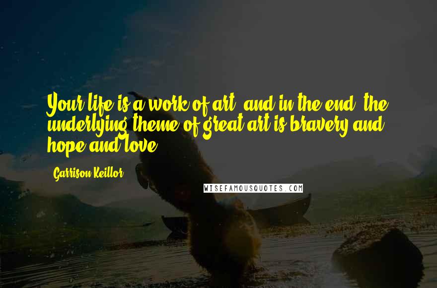 Garrison Keillor Quotes: Your life is a work of art, and in the end, the underlying theme of great art is bravery and hope and love.