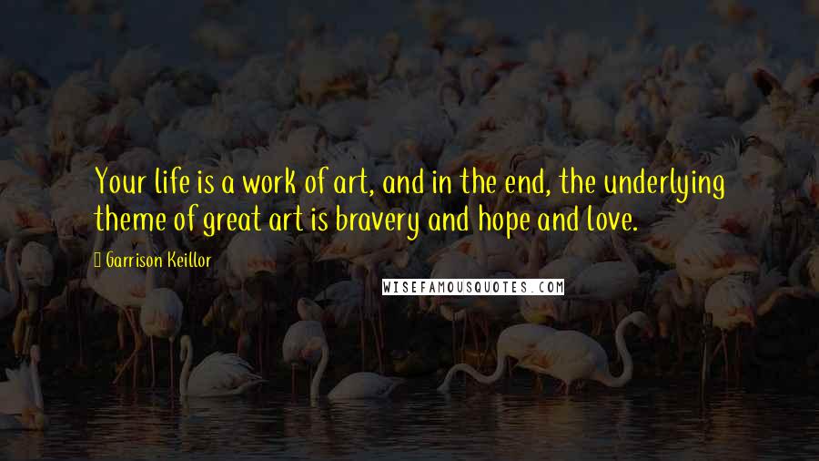 Garrison Keillor Quotes: Your life is a work of art, and in the end, the underlying theme of great art is bravery and hope and love.