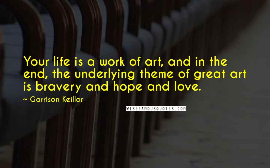 Garrison Keillor Quotes: Your life is a work of art, and in the end, the underlying theme of great art is bravery and hope and love.