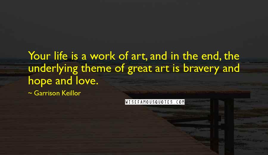 Garrison Keillor Quotes: Your life is a work of art, and in the end, the underlying theme of great art is bravery and hope and love.