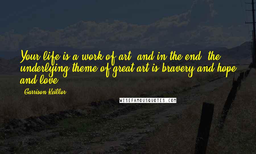 Garrison Keillor Quotes: Your life is a work of art, and in the end, the underlying theme of great art is bravery and hope and love.