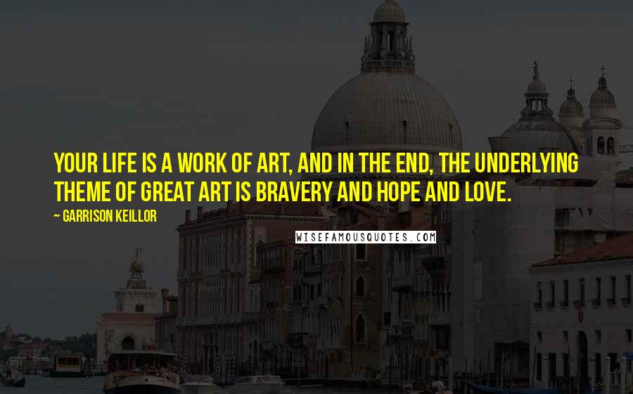 Garrison Keillor Quotes: Your life is a work of art, and in the end, the underlying theme of great art is bravery and hope and love.
