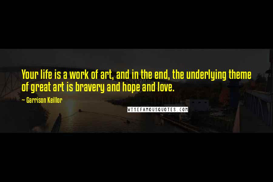 Garrison Keillor Quotes: Your life is a work of art, and in the end, the underlying theme of great art is bravery and hope and love.