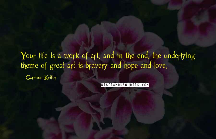 Garrison Keillor Quotes: Your life is a work of art, and in the end, the underlying theme of great art is bravery and hope and love.